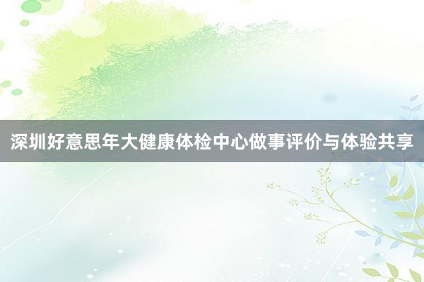 深圳好意思年大健康体检中心做事评价与体验共享