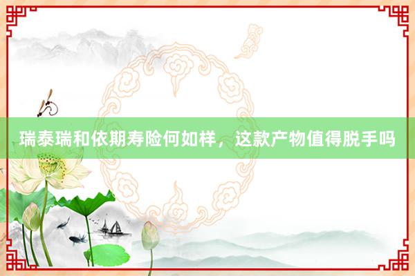 瑞泰瑞和依期寿险何如样，这款产物值得脱手吗